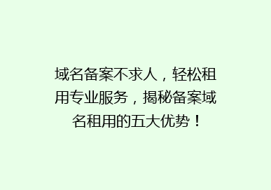 域名备案不求人，轻松租用专业服务，揭秘备案域名租用的五大优势！