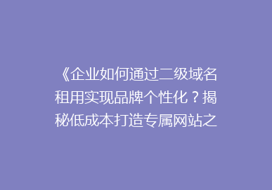 《企业如何通过二级域名租用实现品牌个性化？揭秘低成本打造专属网站之道》