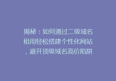 揭秘：如何通过二级域名租用轻松搭建个性化网站，避开顶级域名高价陷阱？