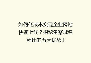 如何低成本实现企业网站快速上线？揭秘备案域名租用的五大优势！