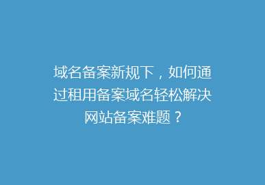 域名备案新规下，如何通过租用备案域名轻松解决网站备案难题？