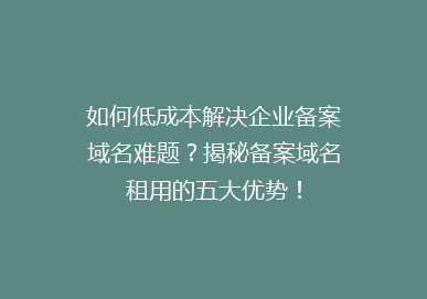 如何低成本解决企业备案域名难题？揭秘备案域名租用的五大优势！