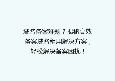 域名备案难题？揭秘高效备案域名租用解决方案，轻松解决备案困扰！