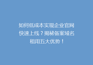 如何低成本实现企业官网快速上线？揭秘备案域名租用五大优势！