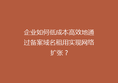 企业如何低成本高效地通过备案域名租用实现网络扩张？