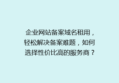 企业网站备案域名租用，轻松解决备案难题，如何选择性价比高的服务商？