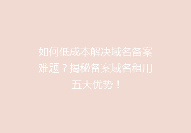 如何低成本解决域名备案难题？揭秘备案域名租用五大优势！