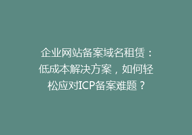 企业网站备案域名租赁：低成本解决方案，如何轻松应对ICP备案难题？