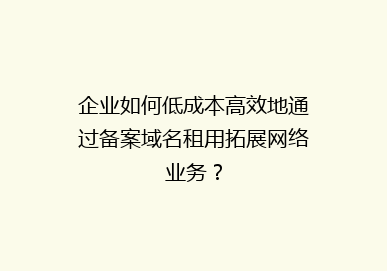企业如何低成本高效地通过备案域名租用拓展网络业务？