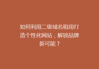 如何利用二级域名租用打造个性化网站，解锁品牌新可能？