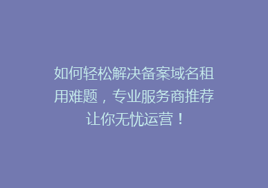 如何轻松解决备案域名租用难题，专业服务商推荐让你无忧运营！