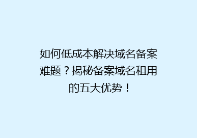 如何低成本解决域名备案难题？揭秘备案域名租用的五大优势！