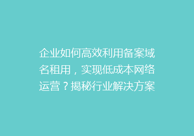 企业如何高效利用备案域名租用，实现低成本网络运营？揭秘行业解决方案！