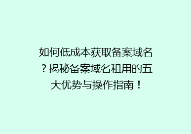 如何低成本获取备案域名？揭秘备案域名租用的五大优势与操作指南！