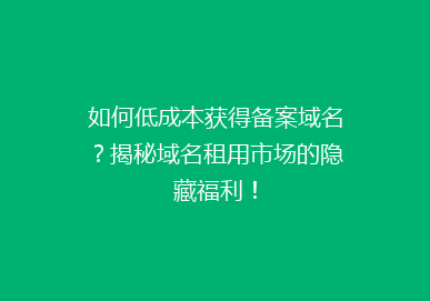 如何低成本获得备案域名？揭秘域名租用市场的隐藏福利！
