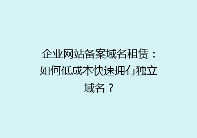 企业网站备案域名租赁：如何低成本快速拥有独立域名？