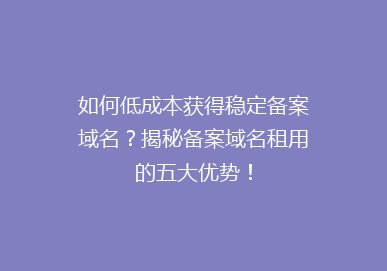 如何低成本获得稳定备案域名？揭秘备案域名租用的五大优势！