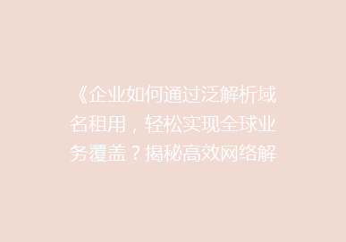 《企业如何通过泛解析域名租用，轻松实现全球业务覆盖？揭秘高效网络解决方案》