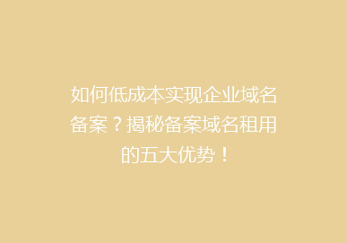 如何低成本实现企业域名备案？揭秘备案域名租用的五大优势！