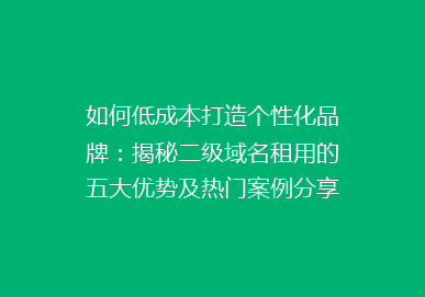 如何低成本打造个性化品牌：揭秘二级域名租用的五大优势及热门案例分享