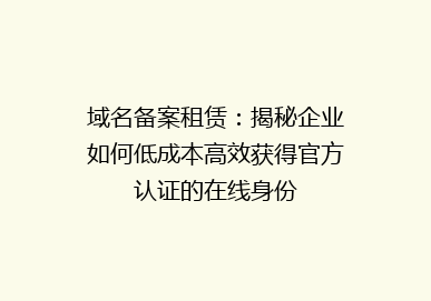 域名备案租赁：揭秘企业如何低成本高效获得官方认证的在线身份