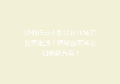 如何低成本解决企业域名备案难题？揭秘备案域名租用新方案！