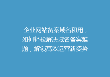企业网站备案域名租用，如何轻松解决域名备案难题，解锁高效运营新姿势？