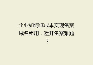 企业如何低成本实现备案域名租用，避开备案难题？
