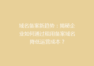 域名备案新趋势：揭秘企业如何通过租用备案域名降低运营成本？