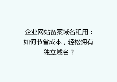 企业网站备案域名租用：如何节省成本，轻松拥有独立域名？
