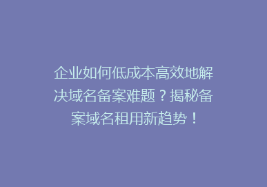 企业如何低成本高效地解决域名备案难题？揭秘备案域名租用新趋势！