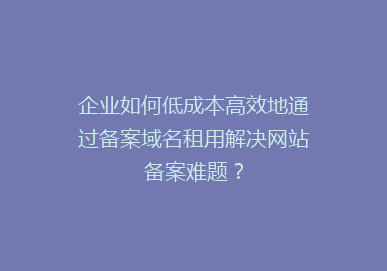 企业如何低成本高效地通过备案域名租用解决网站备案难题？