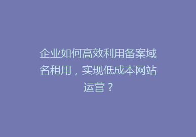 企业如何高效利用备案域名租用，实现低成本网站运营？