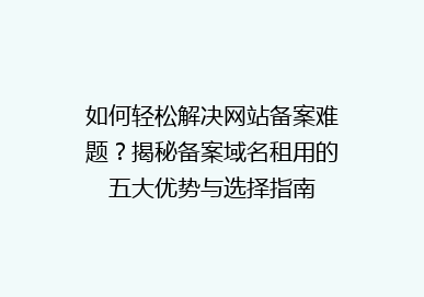 如何轻松解决网站备案难题？揭秘备案域名租用的五大优势与选择指南