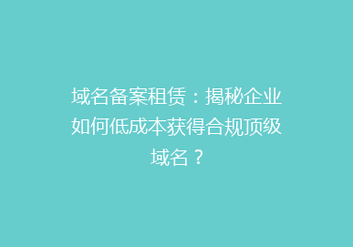 域名备案租赁：揭秘企业如何低成本获得合规顶级域名？