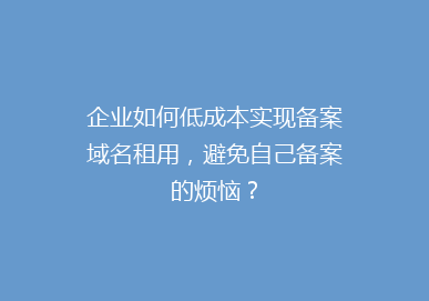 企业如何低成本实现备案域名租用，避免自己备案的烦恼？