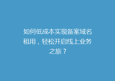 如何低成本实现备案域名租用，轻松开启线上业务之旅？
