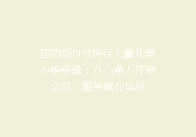 国内版N号房存大量儿童不雅影像：八百余万注册会员，服务器在境外