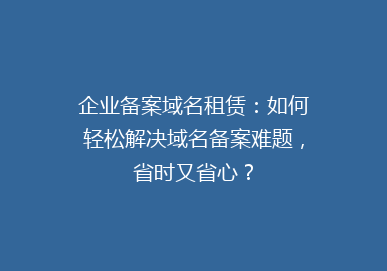 企业备案域名租赁：如何轻松解决域名备案难题，省时又省心？