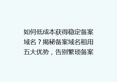如何低成本获得稳定备案域名？揭秘备案域名租用五大优势，告别繁琐备案流程！