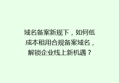 域名备案新规下，如何低成本租用合规备案域名，解锁企业线上新机遇？