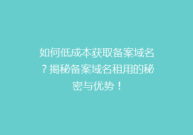 如何低成本获取备案域名？揭秘备案域名租用的秘密与优势！