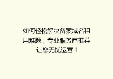 如何轻松解决备案域名租用难题，专业服务商推荐让您无忧运营！