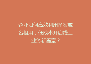 企业如何高效利用备案域名租用，低成本开启线上业务新篇章？