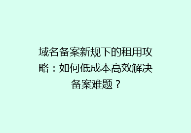 域名备案新规下的租用攻略：如何低成本高效解决备案难题？