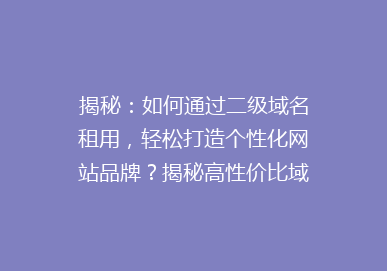 揭秘：如何通过二级域名租用，轻松打造个性化网站品牌？揭秘高性价比域名租赁技巧！