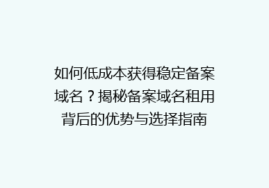 如何低成本获得稳定备案域名？揭秘备案域名租用背后的优势与选择指南