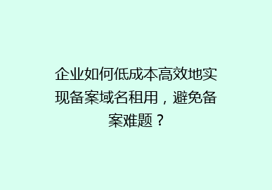 企业如何低成本高效地实现备案域名租用，避免备案难题？