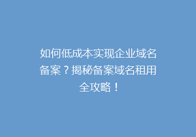 如何低成本实现企业域名备案？揭秘备案域名租用全攻略！