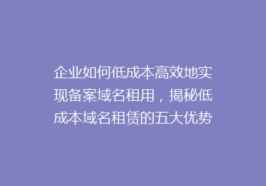 企业如何低成本高效地实现备案域名租用，揭秘低成本域名租赁的五大优势！